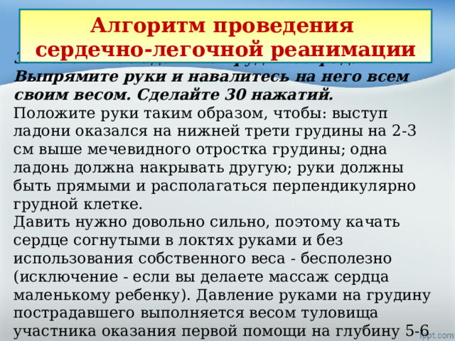 Алгоритм проведения сердечно-легочной реанимации 3. Положите ладони на грудь пострадавшего. Выпрямите руки и навалитесь на него всем своим весом. Сделайте 30 нажатий.  Положите руки таким образом, чтобы: выступ ладони оказался на нижней трети грудины на 2-3 см выше мечевидного отростка грудины; одна ладонь должна накрывать другую; руки должны быть прямыми и располагаться перпендикулярно грудной клетке. Давить нужно довольно сильно, поэтому качать сердце согнутыми в локтях руками и без использования собственного веса - бесполезно (исключение - если вы делаете массаж сердца маленькому ребенку). Давление руками на грудину пострадавшего выполняется весом туловища участника оказания первой помощи на глубину 5-6 см с частотой 100-120 в минуту .  