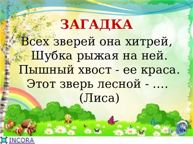 ЗАГАДКА Всех зверей она хитрей,  Шубка рыжая на ней.  Пышный хвост - ее краса.  Этот зверь лесной - ….   (Лиса) 