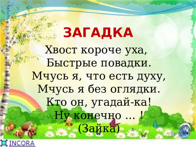 ЗАГАДКА Хвост короче уха,   Быстрые повадки.   Мчусь я, что есть духу,   Мчусь я без оглядки.   Кто он, угадай-ка!   Ну конечно … !   (Зайка)  