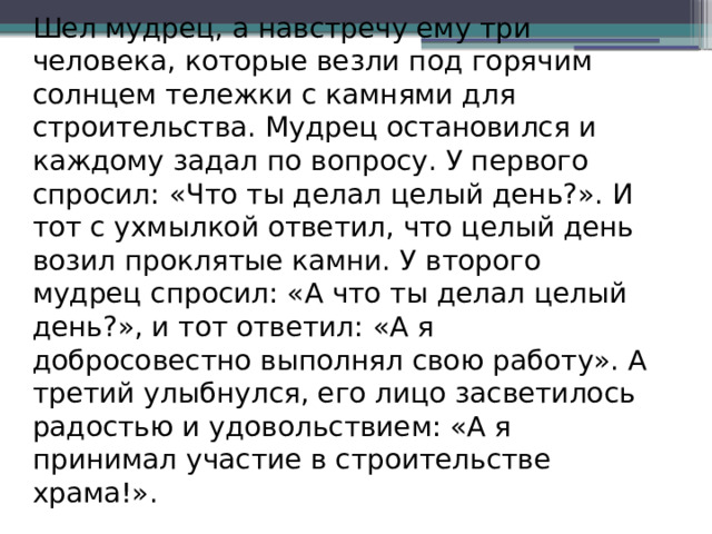 Шел мудрец, а навстречу ему три человека, которые везли под горячим солнцем тележки с камнями для строительства. Мудрец остановился и каждому задал по вопросу. У первого спросил: «Что ты делал целый день?». И тот с ухмылкой ответил, что целый день возил проклятые камни. У второго мудрец спросил: «А что ты делал целый день?», и тот ответил: «А я добросовестно выполнял свою работу». А третий улыбнулся, его лицо засветилось радостью и удовольствием: «А я принимал участие в строительстве храма!».    