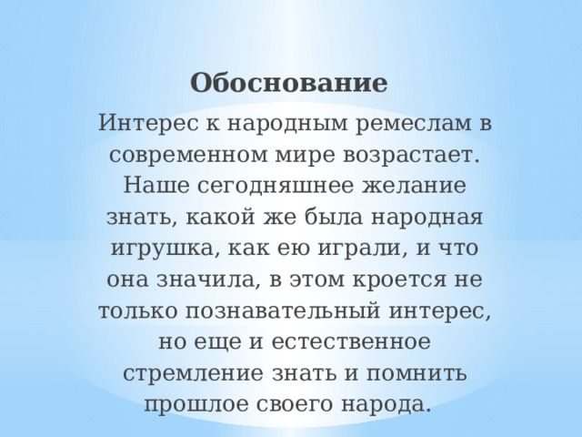 Обоснование Интерес к народным ремеслам в современном мире возрастает. Наше сегодняшнее желание знать, какой же была народная игрушка, как ею играли, и что она значила, в этом кроется не только познавательный интерес, но еще и естественное стремление знать и помнить прошлое своего народа. 