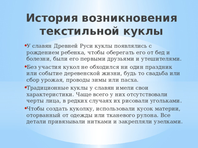 История возникновения текстильной куклы У славян Древней Руси куклы появлялись с рождением ребенка, чтобы оберегать его от бед и болезни, были его первыми друзьями и утешителями. Без участия кукол не обходился ни один праздник или событие деревенской жизни, будь то свадьба или сбор урожая, проводы зимы или пасха. Традиционные куклы у славян имели свои характеристики. Чаще всего у них отсутствовали черты лица, в редких случаях их рисовали угольками. Чтобы создать куколку, использовали кусок материи, оторванный от одежды или тканевого рулона. Все детали привязывали нитками и закрепляли узелками. 