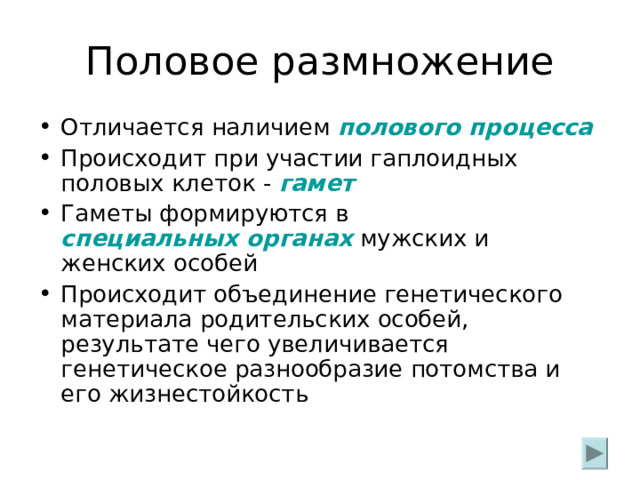 Половое размножение Отличается наличием полового процесса Происходит при участии гаплоидных половых клеток - гамет Гаметы формируются в специальных органах  мужских и женских особей Происходит объединение генетического материала родительских особей, результате чего увеличивается генетическое разнообразие потомства и его жизнестойкость 