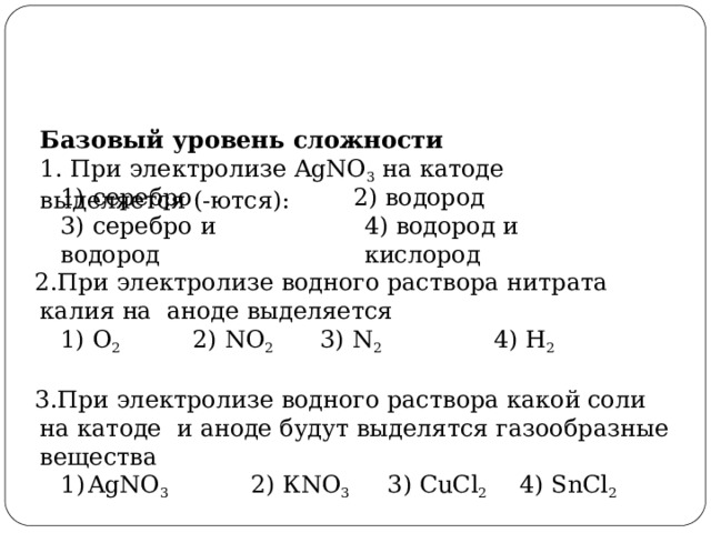 Базовый  уровень  сложности 1.  При  электролизе  AgNO 3  на катоде  выделяется  (-ются): 1)  серебро 2)  водород 3)  серебро  и  водород 4)  водород  и  кислород При электролизе водного раствора нитрата калия на  аноде выделяется 1)  О 2  2)  NO 2  3)  N 2  4)  H 2 При электролизе водного раствора какой соли на катоде  и  аноде  будут выделятся  газообразные  вещества AgNO 3  2)  КNO 3  3) CuCl 2  4)  SnCl 2 AgNO 3  2)  КNO 3  3) CuCl 2  4)  SnCl 2 