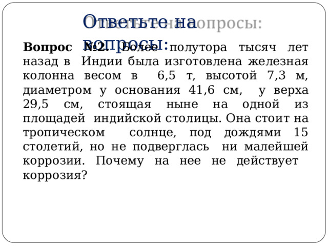 Ответьте  на  вопросы: Вопрос №2.  Более полутора  тысяч  лет  назад в  Индии была изготовлена железная колонна весом в  6,5 т,  высотой 7,3 м,  диаметром у основания 41,6 см,  у верха 29,5 см, стоящая ныне на одной из площадей  индийской  столицы. Она  стоит на  тропическом солнце, под дождями 15 столетий, но не подверглась  ни малейшей коррозии. Почему на нее не действует коррозия? 