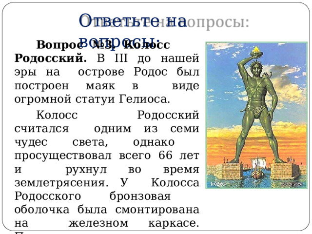 Ответьте  на  вопросы: Во п ро с  № 3 .  К оло с с Родосский.  В  III  до нашей  эры  на  острове Родос был построен маяк в  виде  огромной  статуи  Гелиоса. Колосс  Родосский  считался  одним из семи чудес света, однако  просуществовал  всего  66  лет  и  рухнул  во время  землетрясения. У  Колосса  Родосского  бронзовая  оболочка  была  смонтирована на  железном каркасе. Почему это чудо  света  так  быстро  разрушилось? 