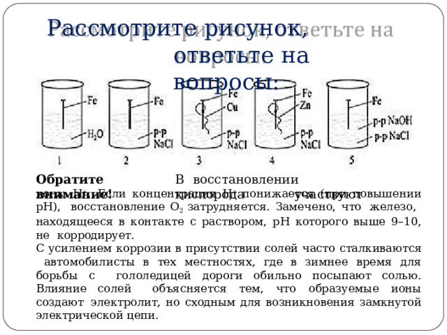 Рассмотрите  рисунок,  ответьте  на  вопросы: Обратите  внимание! В  вос с та н овл е н и и  к и с л о р о д а  у ч а ству ю т ионы Н + . Если концентрация Н + понижается (при повышении рН),  восстановление  О 2  затрудняется.  Замечено,  что  железо,  находящееся в контакте с раствором, рН которого выше 9–10, не  корродирует. С  усилением  коррозии  в  присутствии  солей  часто  сталкиваются автомобилисты в тех местностях, где в зимнее время для борьбы с  гололедицей  дороги  обильно  посыпают  солью.  Влияние  солей  объясняется  тем,  что  образуемые  ионы  создают  электролит, но сходным для возникновения замкнутой электрической цепи. 