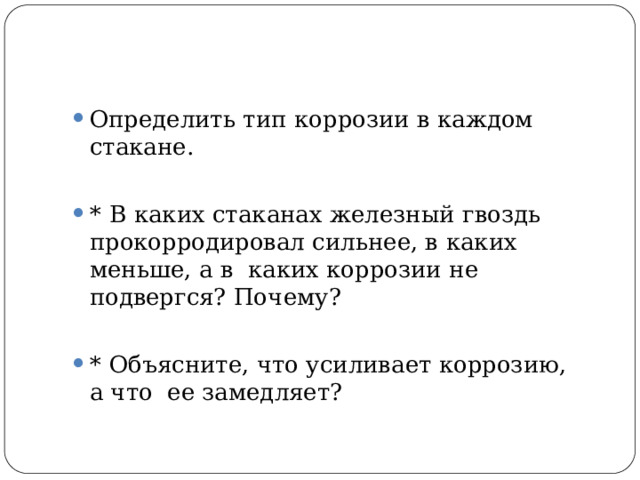 Определить  тип коррозии  в каждом  стакане. *  В  каких  стаканах  железный  гвоздь прокорродировал сильнее, в каких меньше, а в  каких коррозии  не  подвергся?  Почему? *  Объясните,  что  усиливает  коррозию,  а  что  ее  замедляет? 