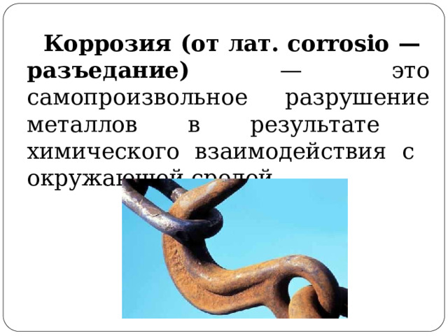 Коррозия (от  лат.  corrosio  —  разъедание) — это самопроизвольное  разрушение металлов в  результате  химического  взаимодействия  с  окружающей  средой. 