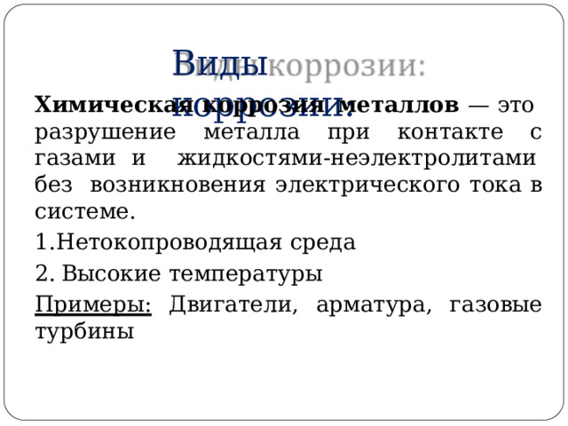 Виды  коррозии: Химическая  коррозия  металлов  —  это  разрушение металла  при  контакте с  газами  и  ж и д к о с т ям и - не э лек т р о ли т ам и  без возникновения  электрического  тока  в  системе. Нетокопроводящая  среда Высокие температуры Примеры:  Двигатели, арматура,  газовые  турбины 