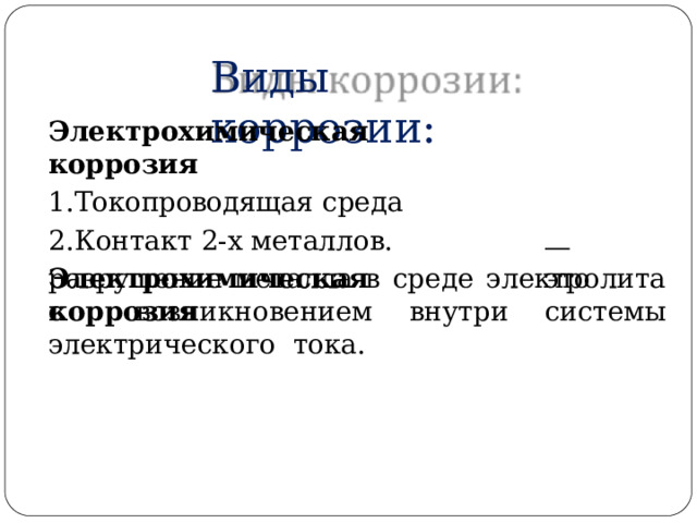 Виды  коррозии: Электрохимическая  коррозия Токопроводящая  среда Контакт  2-х  металлов. Электрохимическая  коррозия —  э т о разрушение металла  в  среде  электролита  с  возникновением внутри системы электрического  тока. 