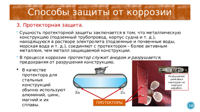 Способы защиты от коррозии 3. Протекторная защита. Сущность протекторной защиты заключается в том, что металлическую конструкцию (подземный трубопровод, корпус судна и т. д.), находящуюся в растворе электролита (подземные и почвенные воды, морская вода и т. д.), соединяют с протектором – более активным металлом, чем металл защищаемой конструкции. В процессе коррозии протектор служит анодом и разрушается , предохраняя от разрушения конструкцию. В качестве протектора для стальных конструкций обычно используют алюминий, цинк, магний и их сплавы. Разрушение цинковых накладок на корпусе корабля. ПРОТЕКТОРЫ  