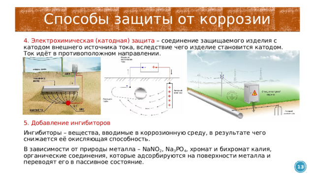 Способы защиты от коррозии 4. Электрохимическая (катодная) защита – соединение защищаемого изделия с катодом внешнего источника тока, вследствие чего изделие становится катодом. Ток идёт в противоположном направлении. 5. Добавление ингибиторов Ингибиторы – вещества, вводимые в коррозионную среду, в результате чего снижается её окисляющая способность. В зависимости от природы металла – NaNO 2 , Na 3 PO 4 , хромат и бихромат калия, органические соединения, которые адсорбируются на поверхности металла и переводят его в пассивное состояние.  