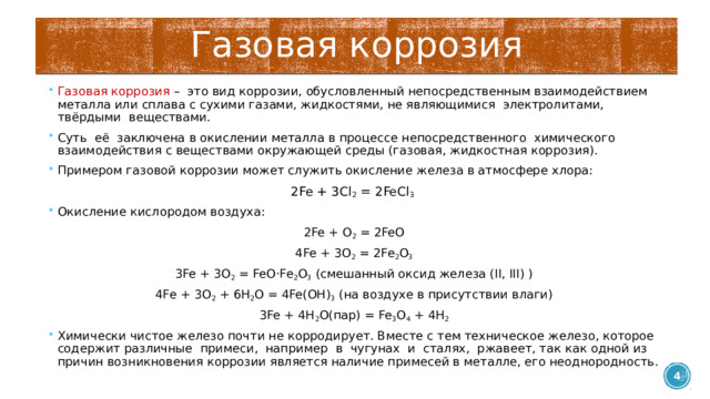 Газовая коррозия Газовая коррозия – это вид коррозии, обусловленный непосредственным взаимодействием металла или сплава с сухими газами, жидкостями, не являющимися электролитами, твёрдыми веществами. Суть её заключена в окислении металла в процессе непосредственного химического взаимодействия с веществами окружающей среды (газовая, жидкостная коррозия). Примером газовой коррозии может служить окисление железа в атмосфере хлора: 2Fe + 3Cl 2 = 2FeCl 3  Окисление кислородом воздуха: 2Fe + O 2 = 2FeO 4Fe + 3O 2 = 2Fe 2 O 3 3Fe + 3O 2 = FeO·Fe 2 O 3 (смешанный оксид железа (II, III) ) 4Fe + 3O 2 + 6H 2 O = 4Fe(OH) 3 (на воздухе в присутствии влаги) 3Fe + 4H 2 O(пар) = Fe 3 O 4 + 4H 2 Химически чистое железо почти не корродирует. Вместе с тем техническое железо, которое содержит различные примеси, например в чугунах и сталях, ржавеет, так как одной из причин возникновения коррозии является наличие примесей в металле, его неоднородность.  