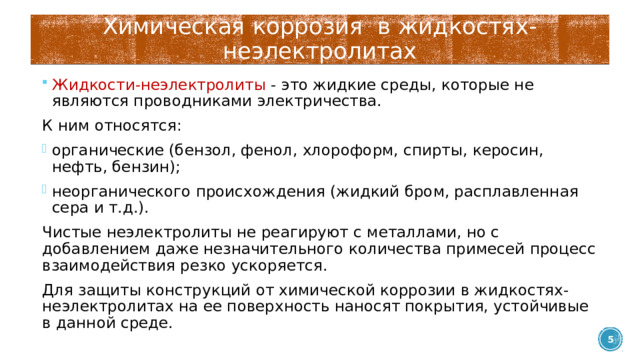 Химическая коррозия в жидкостях-неэлектролитах Жидкости-неэлектролиты - это жидкие среды, которые не являются проводниками электричества. К ним относятся: органические (бензол, фенол, хлороформ, спирты, керосин, нефть, бензин); неорганического происхождения (жидкий бром, расплавленная сера и т.д.). Чистые неэлектролиты не реагируют с металлами, но с добавлением даже незначительного количества примесей процесс взаимодействия резко ускоряется. Для защиты конструкций от химической коррозии в жидкостях-неэлектролитах на ее поверхность наносят покрытия, устойчивые в данной среде.  