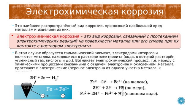 Электрохимическая коррозия Это наиболее распространённый вид коррозии, приносящий наибольший вред металлам и изделиям из них. В этом случае образуется гальванический элемент, электродами которого и являются металлы, находящиеся в растворе электролита (вода, в которой растворён углекислый газ, кислоты и др.). Возникает электрохимический процесс, т.е. наряду с химическими процессами связанными с отдачей электронов и окислением металла, протекают и электрические (перенос электрона от одного участка металла к другому). Электрохимическая коррозия – это вид коррозии, связанный с протеканием электрохимических реакций на поверхности металла или его сплава при их контакте с раствором электролита. Fe → Fe 2+  