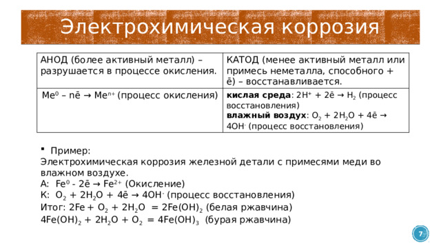 Электрохимическая коррозия АНОД (более активный металл) – разрушается в процессе окисления. КАТОД (менее активный металл или примесь неметалла, способного + ē) – восстанавливается. Ме 0 – nē → Me n+ (процесс окисления) кислая среда : 2H + + 2ē → H 2 (процесс восстановления) влажный воздух : O 2 + 2H 2 O + 4ē → 4OH - (процесс восстановления) Пример: Электрохимическая коррозия железной детали с примесями меди во влажном воздухе. А:  Fe 0 - 2ē → Fe 2+ (Окисление) К:  O 2 + 2H 2 O + 4ē → 4OH - (процесс восстановления) Итог: 2Fe  + O 2 + 2H 2 O  = 2Fe(OH) 2 (белая ржавчина) 4Fe(OH) 2 + 2H 2 O + O 2  = 4Fe(OH) 3   (бурая ржавчина)  