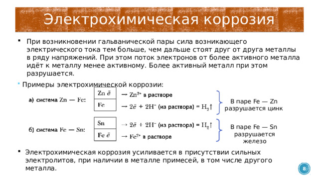 Электрохимическая коррозия При возникновении гальванической пары сила возникающего электрического тока тем больше, чем дальше стоят друг от друга металлы в ряду напряжений. При этом поток электронов от более активного металла идёт к металлу менее активному. Более активный металл при этом разрушается. Примеры электрохимической коррозии: В паре Fe — Zn разрушается цинк В паре Fe — Sn разрушается железо Электрохимическая коррозия усиливается в присутствии сильных электролитов, при наличии в металле примесей, в том числе другого металла.  