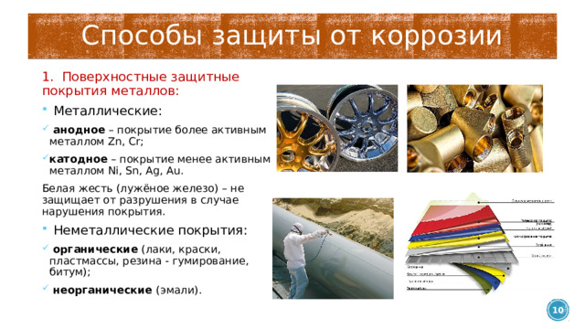 Способы защиты от коррозии 1. Поверхностные защитные покрытия металлов:  Металлические:  анодное – покрытие более активным металлом Zn, Cr; катодное – покрытие менее активным металлом Ni, Sn, Ag, Au. Белая жесть (лужёное железо) – не защищает от разрушения в случае нарушения покрытия.  Неметаллические покрытия:  органические (лаки, краски, пластмассы, резина - гумирование, битум);  неорганические (эмали).  