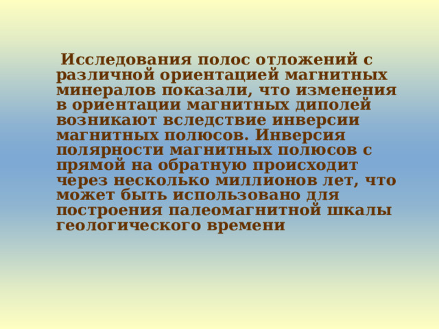  Исследования полос отложений с различной ориентацией магнитных минералов показали, что изменения в ориентации магнитных диполей возникают вследствие инверсии магнитных полюсов. Инверсия полярности магнитных полюсов с прямой на обратную происходит через несколько миллионов лет, что может быть использовано для построения палеомагнитной шкалы геологического времени  