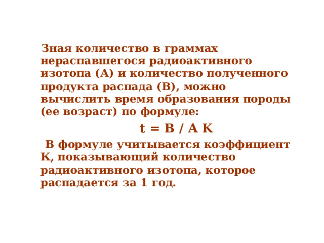  Зная количество в граммах нераспавшегося радиоактивного изотопа (А) и количество полученного продукта распада (В), можно вычислить время образования породы (ее возраст) по формуле:  t = B / A K  В формуле учитывается коэффициент К, показывающий количество радиоактивного изотопа, которое распадается за 1 год.  