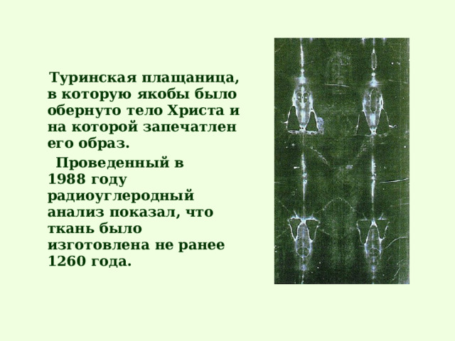  Туринская плащаница, в которую якобы было обернуто тело Христа и на которой запечатлен его образ.  Проведенный в 1988 году радиоуглеродный анализ показал, что ткань было изготовлена не ранее 1260 года.  