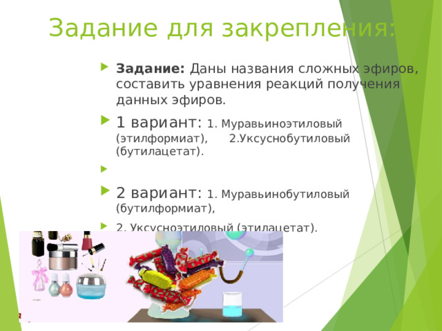 Задание для закрепления: Задание: Даны названия сложных эфиров, составить уравнения реакций получения данных эфиров. 1 вариант: 1. Муравьиноэтиловый (этилформиат), 2.Уксуснобутиловый (бутилацетат). 2 вариант: 1. Муравьинобутиловый (бутилформиат), 2. Уксусноэтиловый (этилацетат).     