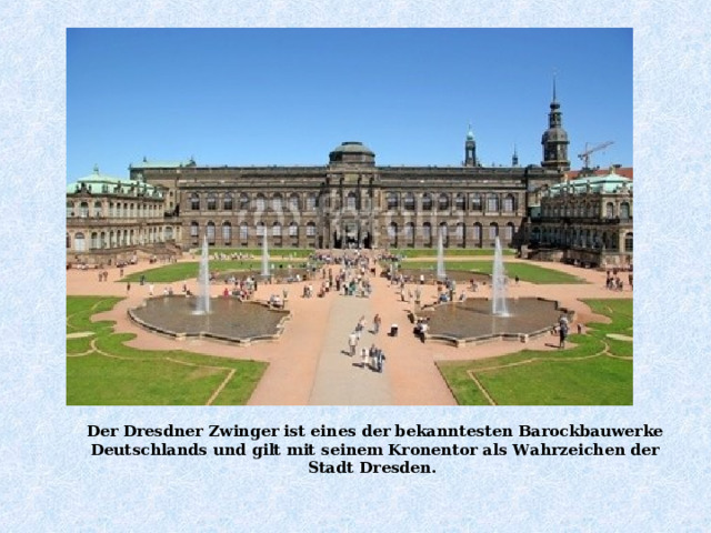 Der Dresdner Zwinger ist eines der bekanntesten Barockbauwerke Deutschlands und  gilt mit seinem Kronentor als Wahrzeichen der Stadt  Dresden . 