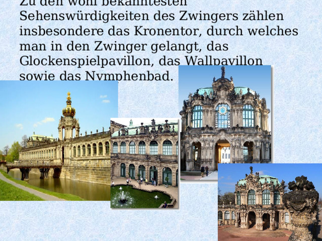 Zu den wohl bekanntesten Sehenswürdigkeiten des Zwingers zählen insbesondere das Kronentor, durch welches man in den Zwinger gelangt, das Glockenspielpavillon, das Wallpavillon sowie das Nymphenbad.   