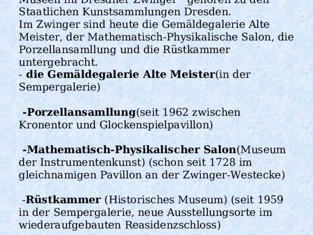 Museen im Dresdner Zwinger   gehören zu den Staatlichen Kunstsammlungen Dresden.  Im Zwinger sind heute die Gemäldegalerie Alte Meister, der Mathematisch-Physikalische Salon, die Porzellansamllung und die Rüstkammer untergebracht.  -  die Gemäldegalerie Alte Meister (in der Sempergalerie)     - Porzellansamllung (seit 1962 zwischen Kronentor und Glockenspielpavillon)    - Mathematisch-Physikalischer Salon (Museum der Instrumentenkunst) (schon seit 1728 im gleichnamigen Pavillon an der Zwinger-Westecke)    - Rüstkammer (Historisches Museum) (seit 1959 in der Sempergalerie, neue Ausstellungsorte im wiederaufgebauten Reasidenzschloss)   