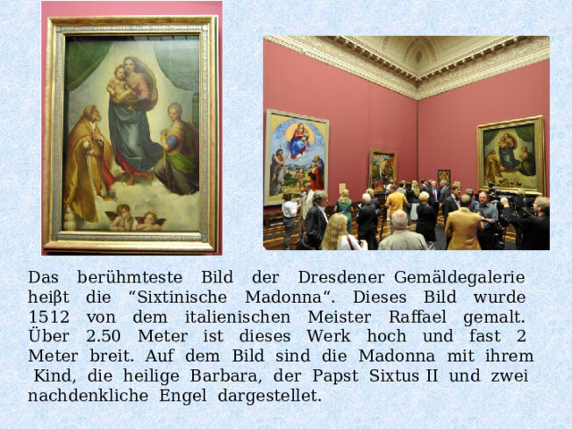 Das berühmteste Bild der Dresdener Gemäldegalerie heiβt die “Sixtinische Madonna“. Dieses Bild wurde 1512 von dem italienischen Meister Raffael gemalt. Über 2.50 Meter ist dieses Werk hoch und fast 2 Meter breit. Auf dem Bild sind die Madonna mit ihrem Kind, die heilige Barbara, der Papst Sixtus II und zwei nachdenkliche Engel dargestellet. 