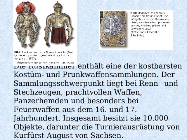 Die Rüstkammer enthält eine der kostbarsten Kostüm- und Prunkwaffensammlungen. Der Sammlungsschwerpunkt liegt bei Renn –und Stechzeugen, prachtvollen Waffen, Panzerhemden und besonders bei Feuerwaffen aus dem 16. und 17. Jahrhundert. Insgesamt besitzt sie 10.000 Objekte, darunter die Turnierausrüstung von Kurfürst August von Sachsen. 