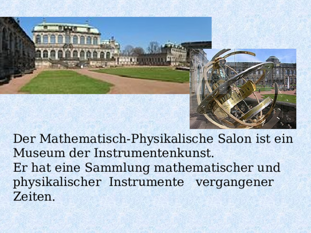Der Mathematisch-Physikalische Salon ist ein Museum der Instrumentenkunst. Er hat eine Sammlung mathematischer und physikalischer Instrumente vergangener Zeiten. 