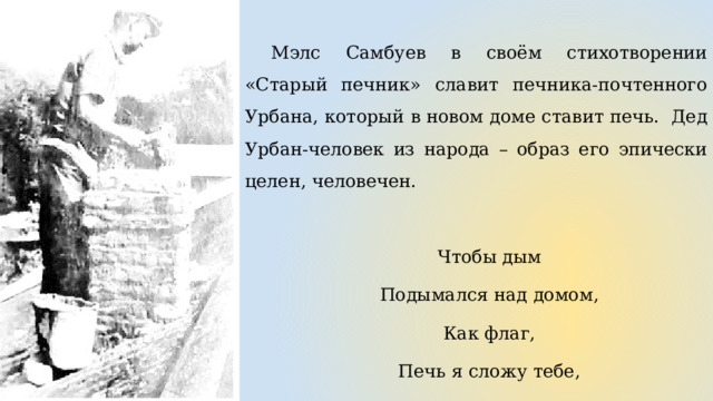 Мэлс Самбуев в своём стихотворении «Старый печник» славит печника-почтенного Урбана, который в новом доме ставит печь. Дед Урбан-человек из народа – образ его эпически целен, человечен. Чтобы дым Подымался над домом, Как флаг, Печь я сложу тебе, Пусть бушует труба! 
