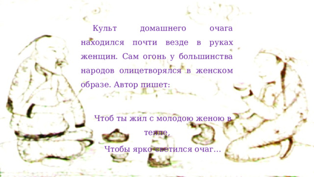 Культ домашнего очага находился почти везде в руках женщин. Сам огонь у большинства народов олицетворялся в женском образе. Автор пишет: Чтоб ты жил с молодою женою в тепле, Чтобы ярко светился очаг… 