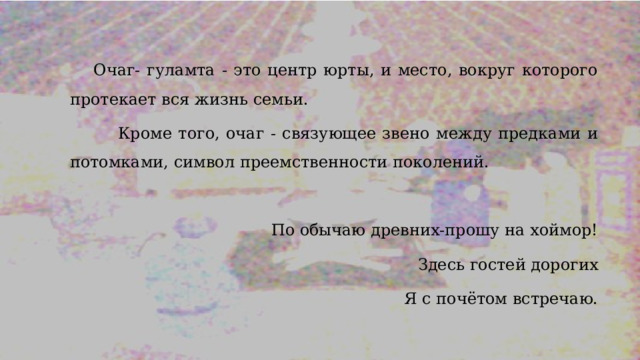 Очаг- гуламта - это центр юрты, и место, вокруг которого протекает вся жизнь семьи.    Кроме того, очаг - связующее звено между предками и потомками, символ преемственности поколений. По обычаю древних-прошу на хоймор! Здесь гостей дорогих Я с почётом встречаю. 