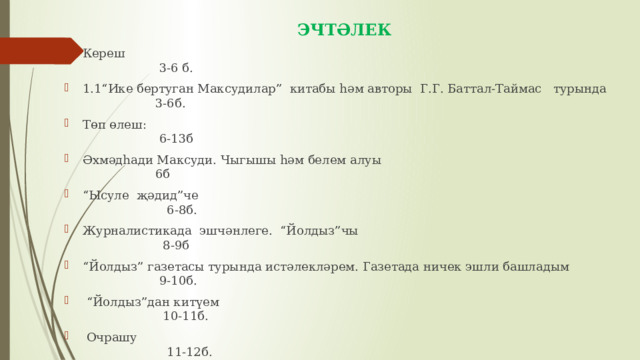 ЭЧТӘЛЕК Кереш 3-6 б. 1.1“Ике бертуган Максудилар” китабы һәм авторы Г.Г. Баттал-Таймас турында 3-6б. Төп өлеш: 6-13б Әхмәдһади Максуди. Чыгышы һәм белем алуы 6б “ Ысуле җәдид”че 6-8б. Журналистикада эшчәнлеге. “Йолдыз”чы 8-9б “ Йолдыз” газетасы турында истәлекләрем. Газетада ничек эшли башладым 9-10б. “ Йолдыз”дан китүем 10-11б.  Очрашу 11-12б. Соңгы сүз 12-13б. Йомгак 14б. Кулланылган әдәбият 15б. 