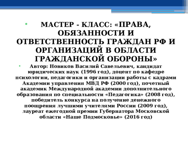 МАСТЕР - КЛАСС: « ПРАВА, ОБЯЗАННОСТИ И ОТВЕТСТВЕННОСТЬ ГРАЖДАН РФ И ОРГАНИЗАЦИЙ В ОБЛАСТИ ГРАЖДАНСКОЙ ОБОРОНЫ» Автор: Новиков Василий Савельевич, кандидат юридических наук (1996 год), доцент по кафедре психологии, педагогики и организации работы с кадрами Академии управления МВД РФ (2000 год), почетный академик Международной академии дополнительного образования по специальности «Педагогика» (2008 год), победитель конкурса на получение денежного поощрения лучшими учителями России (2009 год), лауреат ежегодной премии Губернатора Московской области «Наше Подмосковье» (2016 год) 