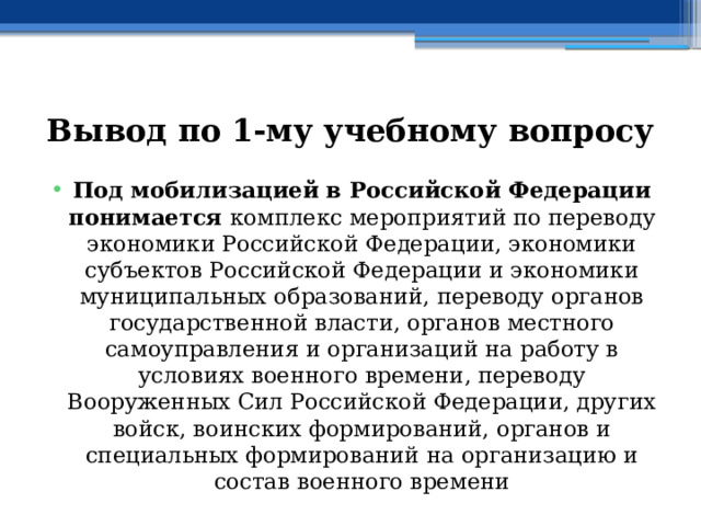 Вывод по  1-му учебному вопросу Под мобилизацией в Российской Федерации понимается комплекс мероприятий по переводу экономики Российской Федерации, экономики субъектов Российской Федерации и экономики муниципальных образований, переводу органов государственной власти, органов местного самоуправления и организаций на работу в условиях военного времени, переводу Вооруженных Сил Российской Федерации, других войск, воинских формирований, органов и специальных формирований на организацию и состав военного времени 