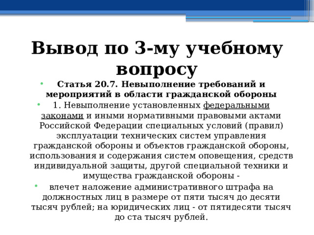 Вывод по  3-му учебному вопросу Статья 20.7. Невыполнение требований и мероприятий в области гражданской обороны 1. Невыполнение установленных  федеральными законами  и иными нормативными правовыми актами Российской Федерации специальных условий (правил) эксплуатации технических систем управления гражданской обороны и объектов гражданской обороны, использования и содержания систем оповещения, средств индивидуальной защиты, другой специальной техники и имущества гражданской обороны - влечет наложение административного штрафа на должностных лиц в размере от пяти тысяч до десяти тысяч рублей; на юридических лиц - от пятидесяти тысяч до ста тысяч рублей. 