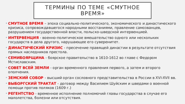 Термины по теме «смутное время» СМУТНОЕ ВРЕМЯ – эпоха социально-политического, экономического и династического кризиса, сопровождавшегося народными восстаниями, правление самозванцев, разрушением государственной власти, польско-шведской интервенцией. ИНТЕРВЕНЦИЯ - военно-политическое вмешательство одного или нескольких государств в дела другого, нарушающее его суверенитет. ДИНАСТИЧЕСКИЙ КРИЗИС - пресечение правящей династии в результате отсутствия прямых наследников престола. СЕМИБОЯРЩИНА - боярское правительство в 1610-1612 во главе с Федором Мстиславским. СОВЕТ ВСЕЙ ЗЕМЛИ - орган временного правления первого, а затем и второго ополчения. ЗЕМСКИЙ СОБОР - высший орган сословного представительства в России в XVI-XVII вв. ВЫБОРГСКИЙ ТРАКТАТ - договор между Василием Шуйским и шведами о военной помощи против поляков (1609 г.) РЕГЕНТСТВО - временное исполнение полномочий главы государства в случае его малолетства, болезни или отсутствия. 