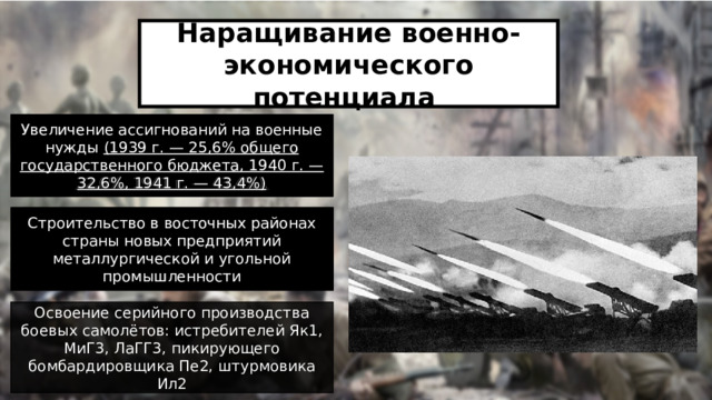 Наращивание военно-экономического потенциала Увеличение ассигнований на военные нужды (1939 г. — 25,6% общего государственного бюджета, 1940 г. — 32,6%, 1941 г. — 43,4%). Увеличение ассигнований на военные нужды (1939 г. — 25,6% общего государственного бюджета, 1940 г. — 32,6%, 1941 г. — 43,4%) Строительство в восточных районах страны новых предприятий металлургической и угольной промышленности Строительство в восточных районах страны новых предприятий металлургической и угольной промышленности Освоение серийного производства боевых самолётов: истребителей Як1, МиГ3, ЛаГГ3, пикирующего бомбардировщика Пе2, штурмовика Ил2 2 