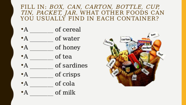 Fill in: box, can, carton, bottle, cup, tin, packet, jar . What other foods can you usually find in each container? A ________ of cereal A ________ of water A ________ of honey A ________ of tea A ________ of sardines A ________ of crisps A ________ of cola A ________ of milk 