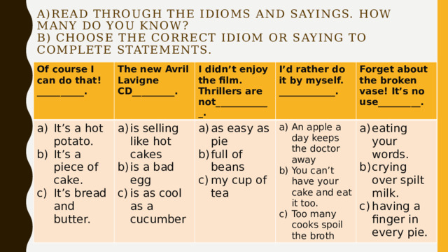 a)Read through the idioms and sayings. How many do you know?  B) Choose the correct idiom or saying to complete statements. Of course I can do that!__________. The new Avril Lavigne CD_________. It’s a hot potato. It’s a piece of cake. It’s bread and butter. I didn’t enjoy the film. Thrillers are not____________. is selling like hot cakes is a bad egg is as cool as a cucumber I’d rather do it by myself. ____________. as easy as pie full of beans my cup of tea Forget about the broken vase! It’s no use_________. An apple a day keeps the doctor away You can’t have your cake and eat it too. Too many cooks spoil the broth eating your words. crying over spilt milk. having a finger in every pie. 