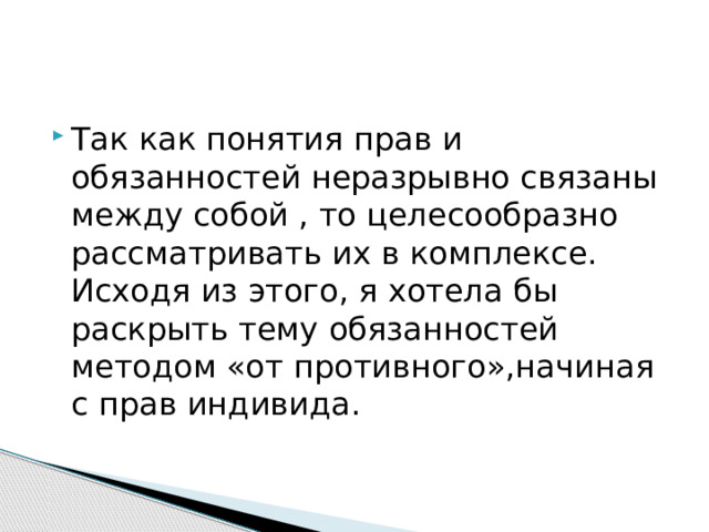 Так как понятия прав и обязанностей неразрывно связаны между собой , то целесообразно рассматривать их в комплексе. Исходя из этого, я хотела бы раскрыть тему обязанностей методом «от противного»,начиная с прав индивида. 