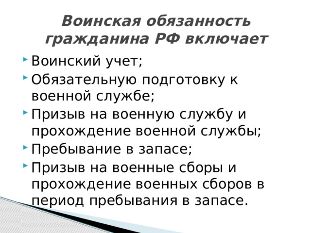 Воинская обязанность гражданина РФ включает Воинский учет; Обязательную подготовку к военной службе; Призыв на военную службу и прохождение военной службы; Пребывание в запасе; Призыв на военные сборы и прохождение военных сборов в период пребывания в запасе. 