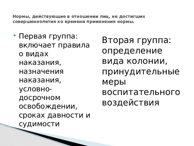  Нормы, действующие в отношении лиц, не достигших совершеннолетия ко времени применения нормы.   Первая группа: включает правила о видах наказания, назначения наказания, условно-досрочном освобождении, сроках давности и судимости Вторая группа: определение вида колонии, принудительные меры воспитательного воздействия 