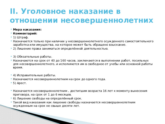 II. Уголовное наказание в отношении несовершеннолетних Мера наказания: Комментарий: 1) Штраф. Назначается только при наличии у несовершеннолетнего осужденного самостоятельного заработка или имущества, на которое может быть обращено взыскание. 2) Лишение права заниматься определённой деятельностью. 3) Обязательные работы. Назначаются на срок от 40 до 160 часов, заключаются в выполнении работ, посильных для несовершеннолетнего, и исполняются им в свободное от учебы или основной работы время. 4) Исправительные работы. Назначаются несовершеннолетним на срок до одного года. 5) Арест. Назначается несовершеннолетним , достигшим возраста 16 лет к моменту вынесения приговора, на срок от 1 до 6 месяцев. 6) Лишение свободы на определённый срок. Такой вид наказания как лишение свободы назначается несовершеннолетним осужденным на срок не свыше десяти лет. 