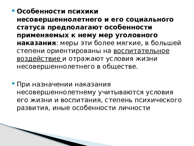 Особенности психики несовершеннолетнего и его социального статуса предполагают особенности применяемых к нему мер уголовного наказания : меры эти более мягкие, в большей степени ориентированы на воспитательное воздействие и отражают условия жизни несовершеннолетнего в обществе. При назначении наказания несовершеннолетнему учитываются условия его жизни и воспитания, степень психического развития, иные особенности личности 