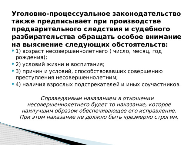 Уголовно-процессуальное законодательство также предписывает при производстве предварительного следствия и судебного разбирательства обращать особое внимание на выяснение следующих обстоятельств: 1) возраст несовершеннолетнего ( число, месяц, год рождения); 2) условий жизни и воспитания; 3) причин и условий, способствовавших совершению преступления несовершеннолетним; 4) наличия взрослых подстрекателей и иных соучастников. Справедливым наказанием в отношении несовершеннолетнего будет то наказание, которое наилучшим образом обеспечивающее его исправление. При этом наказание не должно быть чрезмерно строгим. 